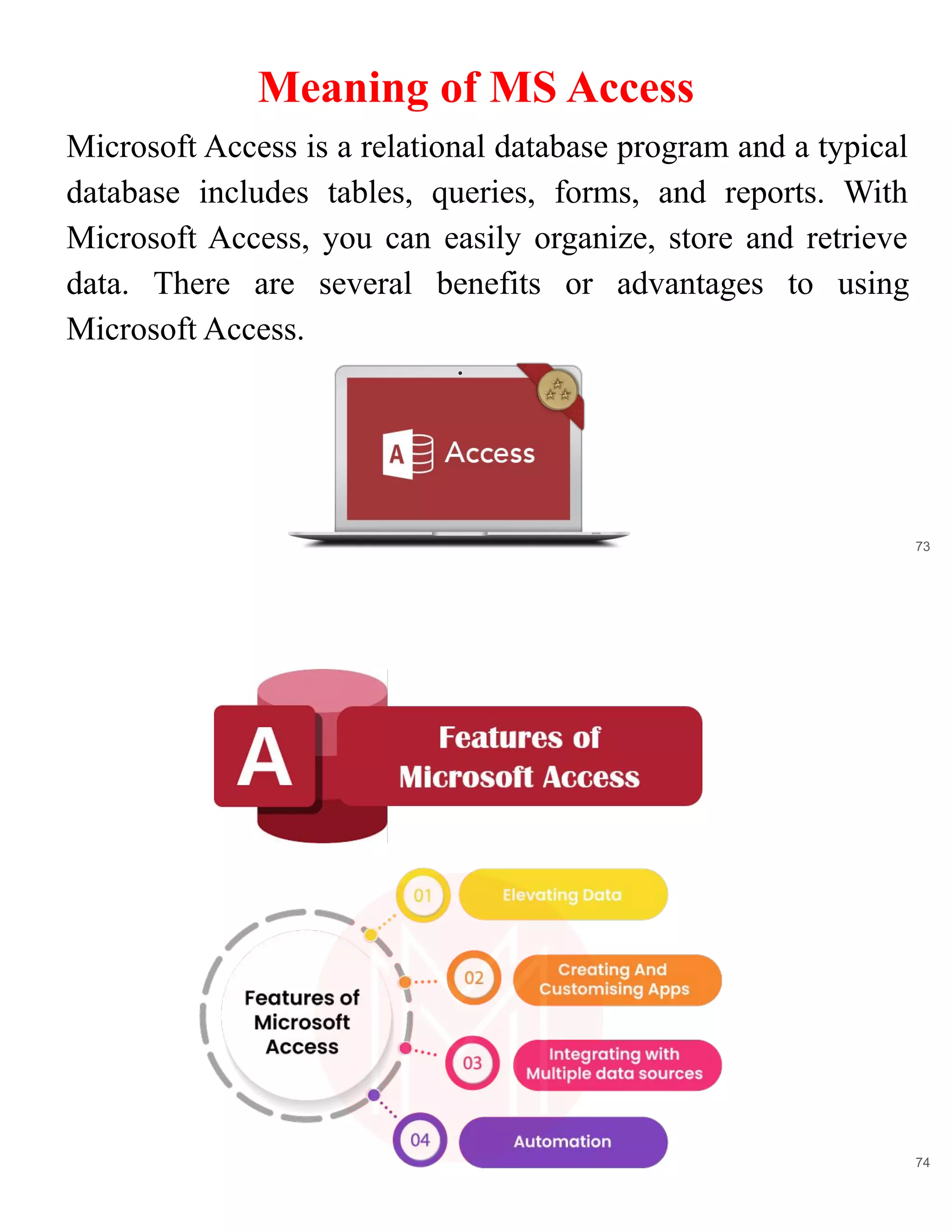 Meaning of MS Access
73
Microsoft Access is a relational database program and a typical
database includes tables, queries, forms, and reports. With
Microsoft Access, you can easily organize, store and retrieve
data. There are several benefits or advantages to using
Microsoft Access.
74
 