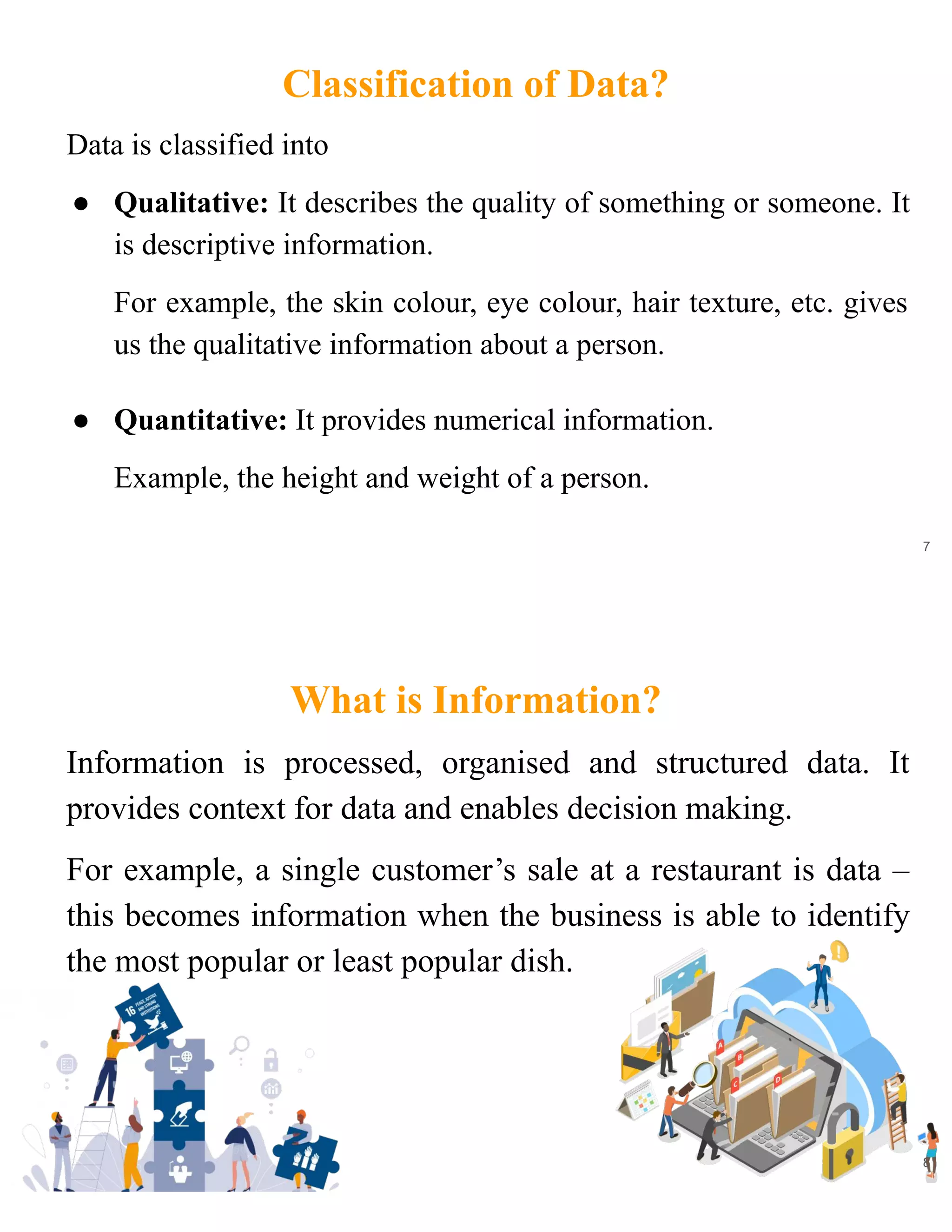 Classification of Data?
Data is classified into
● Qualitative: It describes the quality of something or someone. It
is descriptive information.
For example, the skin colour, eye colour, hair texture, etc. gives
us the qualitative information about a person.
● Quantitative: It provides numerical information.
Example, the height and weight of a person.
7
What is Information?
Information is processed, organised and structured data. It
provides context for data and enables decision making.
For example, a single customer’s sale at a restaurant is data –
this becomes information when the business is able to identify
the most popular or least popular dish.
8
 