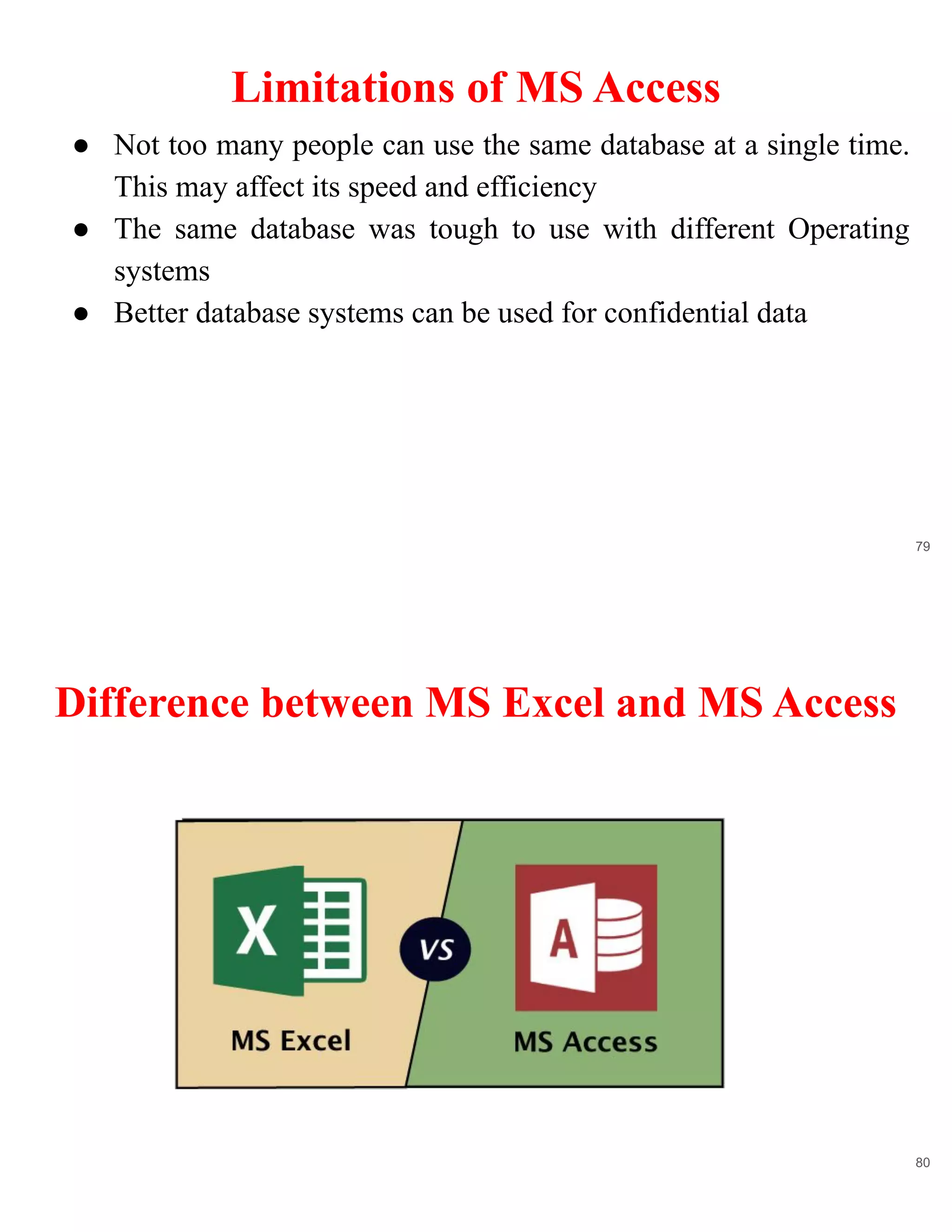 Limitations of MS Access
79
● Not too many people can use the same database at a single time.
This may affect its speed and efficiency
● The same database was tough to use with different Operating
systems
● Better database systems can be used for confidential data
Difference between MS Excel and MS Access
80
 