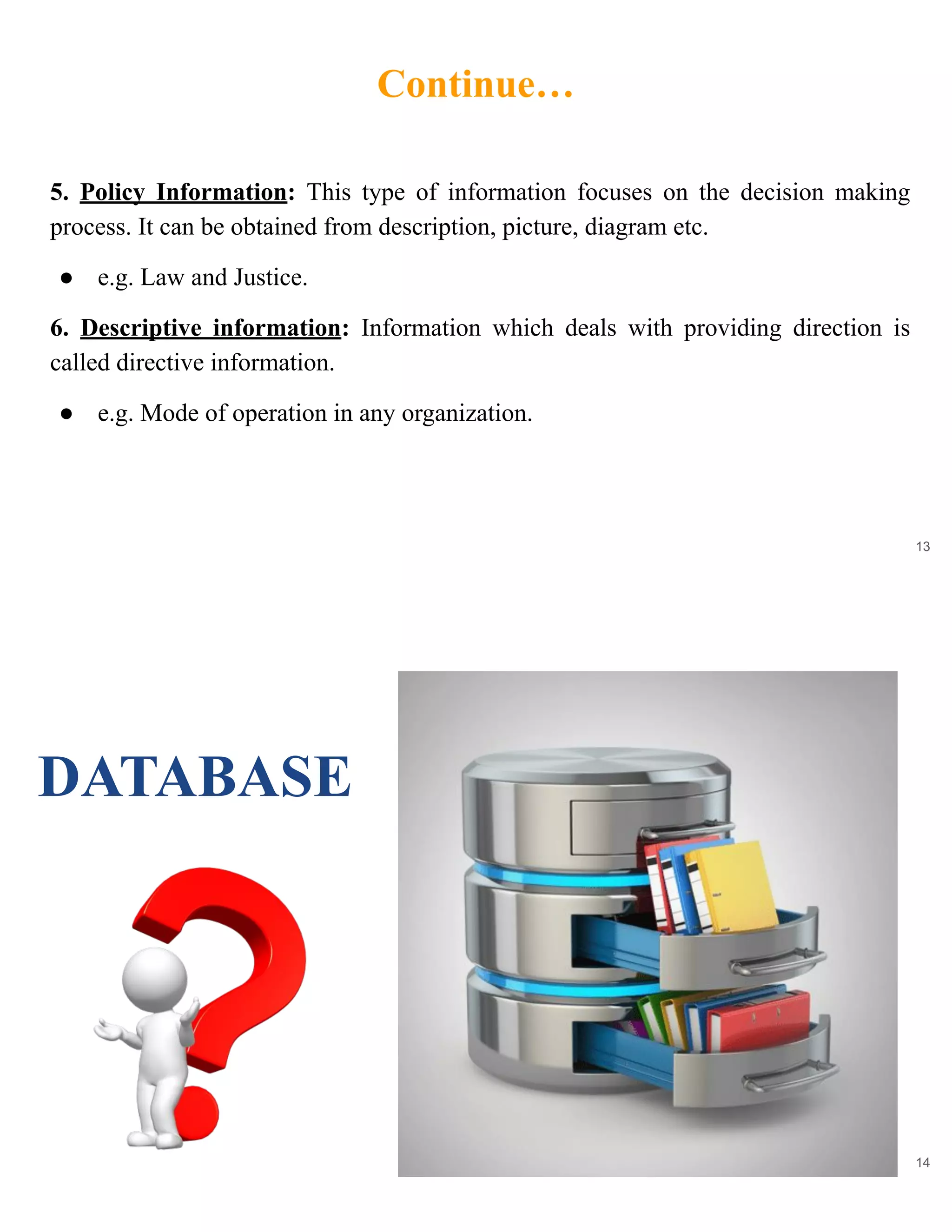 Continue…
13
5. Policy Information: This type of information focuses on the decision making
process. It can be obtained from description, picture, diagram etc.
● e.g. Law and Justice.
6. Descriptive information: Information which deals with providing direction is
called directive information.
● e.g. Mode of operation in any organization.
14
DATABASE
 