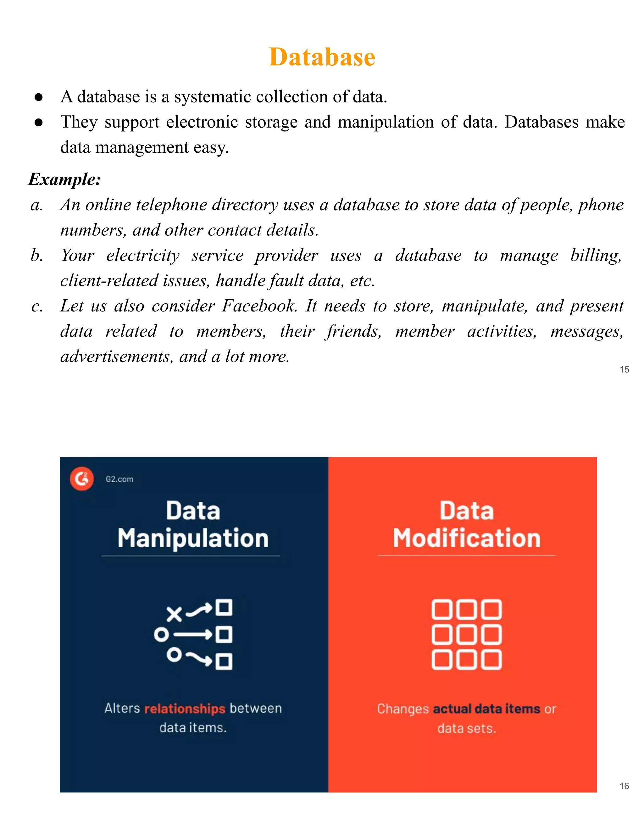 Database
15
● A database is a systematic collection of data.
● They support electronic storage and manipulation of data. Databases make
data management easy.
Example:
a. An online telephone directory uses a database to store data of people, phone
numbers, and other contact details.
b. Your electricity service provider uses a database to manage billing,
client-related issues, handle fault data, etc.
c. Let us also consider Facebook. It needs to store, manipulate, and present
data related to members, their friends, member activities, messages,
advertisements, and a lot more.
16
 