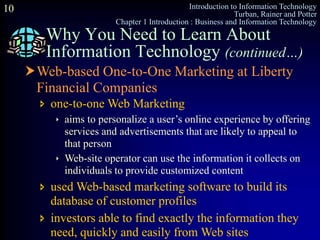 Introduction to Information Technology
Turban, Rainer and Potter
Chapter 1 Introduction : Business and Information Technology
10
Why You Need to Learn About
Information Technology (continued…)
Web-based One-to-One Marketing at Liberty
Financial Companies
 one-to-one Web Marketing
 aims to personalize a user’s online experience by offering
services and advertisements that are likely to appeal to
that person
 Web-site operator can use the information it collects on
individuals to provide customized content
 used Web-based marketing software to build its
database of customer profiles
 investors able to find exactly the information they
need, quickly and easily from Web sites
 