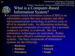 Introduction to Information Technology
Turban, Rainer and Potter
Chapter 1 Introduction : Business and Information Technology
11
What is a Computer-Based
Information System?
 Hardware  Software
 Database  Network
 Procedures  People
A computer-based information system (CBIS) is an
information system that uses computer and often
telecommunications technology to perform some or
all of its intended tasks. An information technology
is a particular component of a system, like a personal
computer, a printer, or a network. But few
information technologies are used alone. Rather,
they are most effective combined into information
systems. The basic components of information
systems are the following:
 