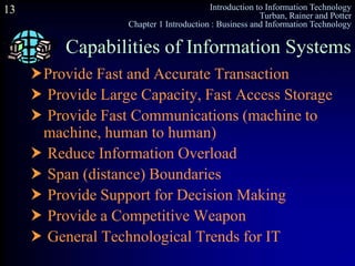 Introduction to Information Technology
Turban, Rainer and Potter
Chapter 1 Introduction : Business and Information Technology
13
Provide Fast and Accurate Transaction
 Provide Large Capacity, Fast Access Storage
 Provide Fast Communications (machine to
machine, human to human)
 Reduce Information Overload
 Span (distance) Boundaries
 Provide Support for Decision Making
 Provide a Competitive Weapon
 General Technological Trends for IT
Capabilities of Information Systems
 