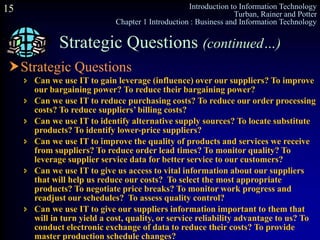 Introduction to Information Technology
Turban, Rainer and Potter
Chapter 1 Introduction : Business and Information Technology
15
Strategic Questions
 Can we use IT to gain leverage (influence) over our suppliers? To improve
our bargaining power? To reduce their bargaining power?
 Can we use IT to reduce purchasing costs? To reduce our order processing
costs? To reduce suppliers’ billing costs?
 Can we use IT to identify alternative supply sources? To locate substitute
products? To identify lower-price suppliers?
 Can we use IT to improve the quality of products and services we receive
from suppliers? To reduce order lead times? To monitor quality? To
leverage supplier service data for better service to our customers?
 Can we use IT to give us access to vital information about our suppliers
that will help us reduce our costs? To select the most appropriate
products? To negotiate price breaks? To monitor work progress and
readjust our schedules? To assess quality control?
 Can we use IT to give our suppliers information important to them that
will in turn yield a cost, quality, or service reliability advantage to us? To
conduct electronic exchange of data to reduce their costs? To provide
master production schedule changes?
Strategic Questions (continued…)
 
