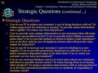 Introduction to Information Technology
Turban, Rainer and Potter
Chapter 1 Introduction : Business and Information Technology
16
Strategic Questions (continued…)
Strategic Questions
 Can we use IT to reduce our customer’s cost of doing business with us? To
reduce paperwork for ordering or paying? To provide status information
more rapidly? To reduce our costs and prices?
 Can we provide some unique information to our customers that will make
them buy our products/service? Can we provide better billing or account
status data? Can we provide options to switch to higher-value substitutes?
Can we be first with an easy-to-duplicate feature that will provide value
simply by being first?
 Can we use IT to increase our customers’ costs of switching to a new
supplier? Can we provide proprietary hardware or software? Can we
make customers dependent upon us for their data? Can we make our
customer service more personalized?
 Can we use external database sources to learn more about our customers
and discover possible market niches? To relate buying from us to buying
other products? To analyze customers interactions with us and questions to
us to develop customized products/services or methods of responding to
customer needs?
 