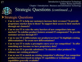 Introduction to Information Technology
Turban, Rainer and Potter
Chapter 1 Introduction : Business and Information Technology
17
Strategic Questions (continued…)
Strategic Questions
 Can we use IT to help our customers increase their revenues? To provide
proprietary market data to them? To support their access to their markets
through our channels?
 Can we use IT to raise the entry barriers of new competitors into our
markets? To redefine product features around IT components? To provide
customer services through IT?
 Can we use IT to differentiate our products/services? To highlight existing
differentiations? To create new differentiations?
 Can we use IT to make a preemptive move over our competition? To offer
something new because we have proprietary data?
 Can we use IT to provide substitutes? To simulate other products? To
enhance our existing products?
 Can we use IT to match an existing competitor’s offerings? Are competitor
products/services based on unique IT capabilities or technologies and
capabilities generally available?
 