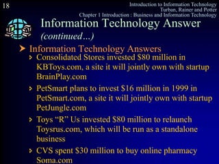 Introduction to Information Technology
Turban, Rainer and Potter
Chapter 1 Introduction : Business and Information Technology
18
 Information Technology Answers
Information Technology Answer
(continued…)
 Consolidated Stores invested $80 million in
KBToys.com, a site it will jointly own with startup
BrainPlay.com
 PetSmart plans to invest $16 million in 1999 in
PetSmart.com, a site it will jointly own with startup
PetJungle.com
 Toys “R” Us invested $80 million to relaunch
Toysrus.com, which will be run as a standalone
business
 CVS spent $30 million to buy online pharmacy
Soma.com
 