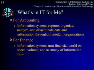 Introduction to Information Technology
Turban, Rainer and Potter
Chapter 1 Introduction : Business and Information Technology
19
For Accounting
 Information systems capture, organize,
analyze, and disseminate data and
information throughout modern organizations
For Finance
 Information systems turn financial world on
speed, volume, and accuracy of information
flow
What’s in IT for Me?
 