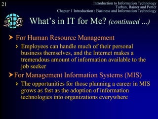 Introduction to Information Technology
Turban, Rainer and Potter
Chapter 1 Introduction : Business and Information Technology
21
What’s in IT for Me? (continued …)
 For Human Resource Management
 Employees can handle much of their personal
business themselves, and the Internet makes a
tremendous amount of information available to the
job seeker
For Management Information Systems (MIS)
 The opportunities for those planning a career in MIS
grows as fast as the adoption of information
technologies into organizations everywhere
 