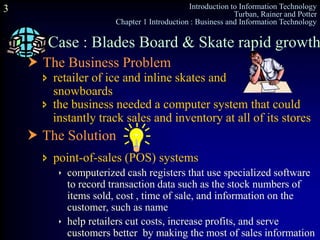 Introduction to Information Technology
Turban, Rainer and Potter
Chapter 1 Introduction : Business and Information Technology
3
Case : Blades Board & Skate rapid growth
 The Business Problem
 retailer of ice and inline skates and
snowboards
 the business needed a computer system that could
instantly track sales and inventory at all of its stores
 The Solution
 point-of-sales (POS) systems
 computerized cash registers that use specialized software
to record transaction data such as the stock numbers of
items sold, cost , time of sale, and information on the
customer, such as name
 help retailers cut costs, increase profits, and serve
customers better by making the most of sales information
 