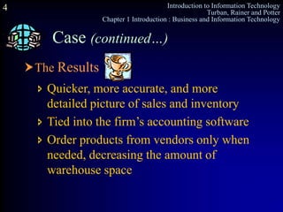 Introduction to Information Technology
Turban, Rainer and Potter
Chapter 1 Introduction : Business and Information Technology
4
The Results
Case (continued…)
 Quicker, more accurate, and more
detailed picture of sales and inventory
 Tied into the firm’s accounting software
 Order products from vendors only when
needed, decreasing the amount of
warehouse space
 