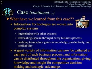Introduction to Information Technology
Turban, Rainer and Potter
Chapter 1 Introduction : Business and Information Technology
5
What have we learned from this case??
Case (continued…)
 interrelating with other systems
 Permeating (spread through) every business process
 enabling tremendous gains in knowledge, productivity, and
profitability
 A great variety of information can now be gathered at
each part of each business process, and information
can be distributed throughout the organization, giving
knowledge and insight for competitive decision
making and strategic advantage.
 Information Technologies are woven into
complex systems
 