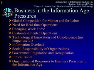 Introduction to Information Technology
Turban, Rainer and Potter
Chapter 1 Introduction : Business and Information Technology
6
Business in the Information Age:
Pressures
 Global Competition for Market and for Labor
 Need for Real-time Operations
 Changing Work Force
 Customer-Oriented Operations
 Technological Innovation and Obsolescence (no
longer useful)
 Information Overload
 Social Responsibility of Organizations
 Government Regulation and Deregulation
 Ethical Issues
 Organizational Responses to Business Pressures in
the Information Age
 