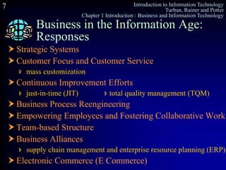 Introduction to Information Technology
Turban, Rainer and Potter
Chapter 1 Introduction : Business and Information Technology
7
Business in the Information Age:
Responses
 Strategic Systems
 Customer Focus and Customer Service
 mass customization
 Continuous Improvement Efforts
 just-in-time (JIT)  total quality management (TQM)
 Business Process Reengineering
 Empowering Employees and Fostering Collaborative Work
 Team-based Structure
 Business Alliances
 supply chain management and enterprise resource planning (ERP)
 Electronic Commerce (E Commerce)
 