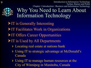 Introduction to Information Technology
Turban, Rainer and Potter
Chapter 1 Introduction : Business and Information Technology
9
Why You Need to Learn About
Information Technology
IT is Generally Interesting
IT Facilitates Work in Organizations
IT Offers Career Opportunities
IT is Used by All Departments
 Locating real estate at nations bank
 Using IT to strategic advantage at McDonald’s
Canada
 Using IT to manage human resources at the
City of Winnipeg in Manitoba, Canada
 