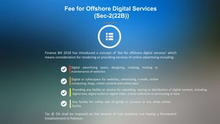 Fee for Offshore Digital Services
(Sec-2(22B))
Finance Bill 2018 has introduced a concept of 'fee for offshore digital services' which
means consideration for rendering or providing services of online advertising including:
Digital advertising space, designing, creating, hosting or
maintenance of websites
Digital or cyberspace for websites, advertising, e-mails, online
computing, blogs, online content and online data
Any facility for online sale of goods or services or any other online
facility
Tax @ 5% shall be imposed on the income of non residents not having a Permanent
Establishment in Pakistan.
Providing any facility or service for uploading, storing or distribution of digital content, including
digital text, digital audio or digital video, online collection or processing of data
 