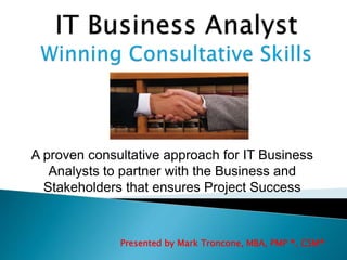 A proven consultative approach for IT Business 
Analysts to partner with the Business and 
Stakeholders that ensures Project Success 
Presented by Mark Troncone, MBA, PMP ®, CSM® 
 