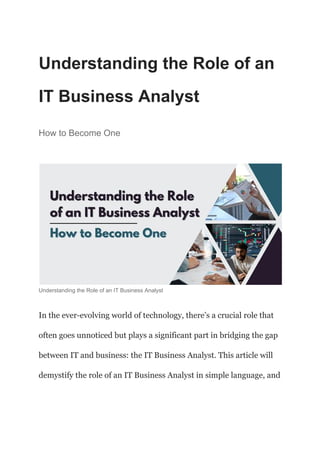 Understanding the Role of an
IT Business Analyst
How to Become One
Understanding the Role of an IT Business Analyst
In the ever-evolving world of technology, there’s a crucial role that
often goes unnoticed but plays a significant part in bridging the gap
between IT and business: the IT Business Analyst. This article will
demystify the role of an IT Business Analyst in simple language, and
 