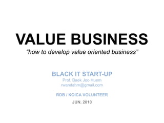 VALUE BUSINESS“how to develop value oriented business”BLACK IT START-UP Prof. BaekJooHuemrwandahm@gmail.comRDB / KOICA VOLUNTEER JUN. 2010 