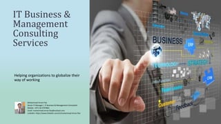IT Business &
Management
Consulting
Services
Helping organizations to globalize their
way of working
Muhammad Imran Fiaz
Senior IT Manager | IT Business & Management Consultant
Mobile: +971-50-4797863
Email: muhammad.imran.fiaz@outlook.com
LinkedIn: https://www.linkedin.com/in/muhammad-imran-fiaz
 