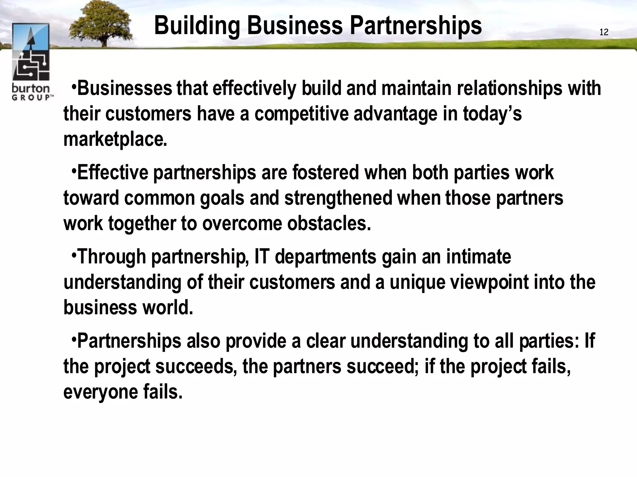 Building Business Partnerships Businesses that effectively build and maintain relationships with their customers have a competitive advantage in today’s marketplace.  Effective partnerships are fostered when both parties work toward common goals and strengthened when those partners work together to overcome obstacles.  Through partnership, IT departments gain an intimate understanding of their customers and a unique viewpoint into the business world.  Partnerships also provide a clear understanding to all parties: If the project succeeds, the partners succeed; if the project fails, everyone fails.  