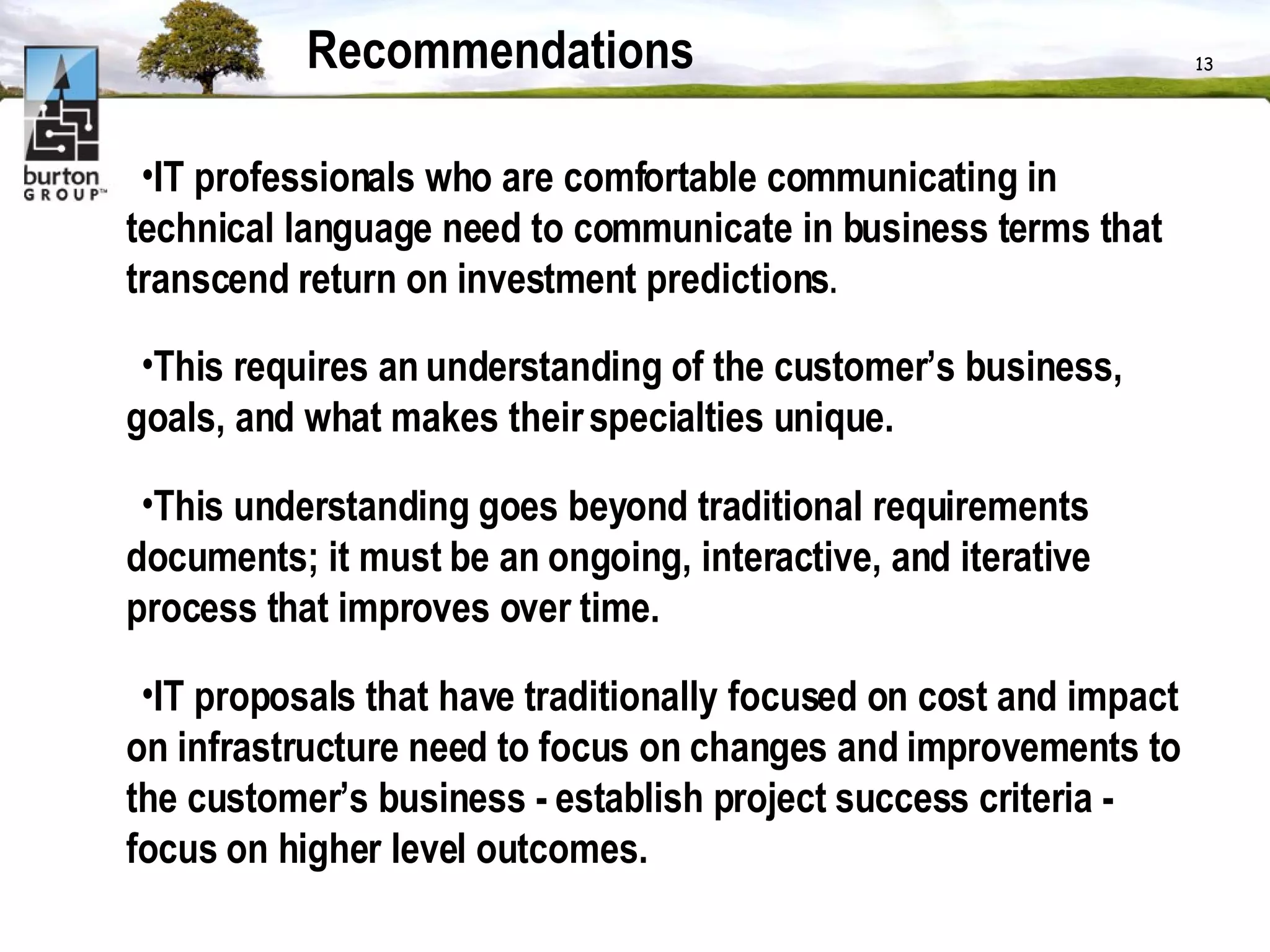 Recommendations IT professionals who are comfortable communicating in technical language need to communicate in business terms that transcend return on investment predictions .  This requires an understanding of the customer’s business, goals, and what makes their specialties unique. This understanding goes beyond traditional requirements documents; it must be an ongoing, interactive, and iterative process that improves over time.  IT proposals that have traditionally focused on cost and impact on infrastructure need to focus on changes and improvements to the customer’s business - establish project success criteria - focus on higher level outcomes. 