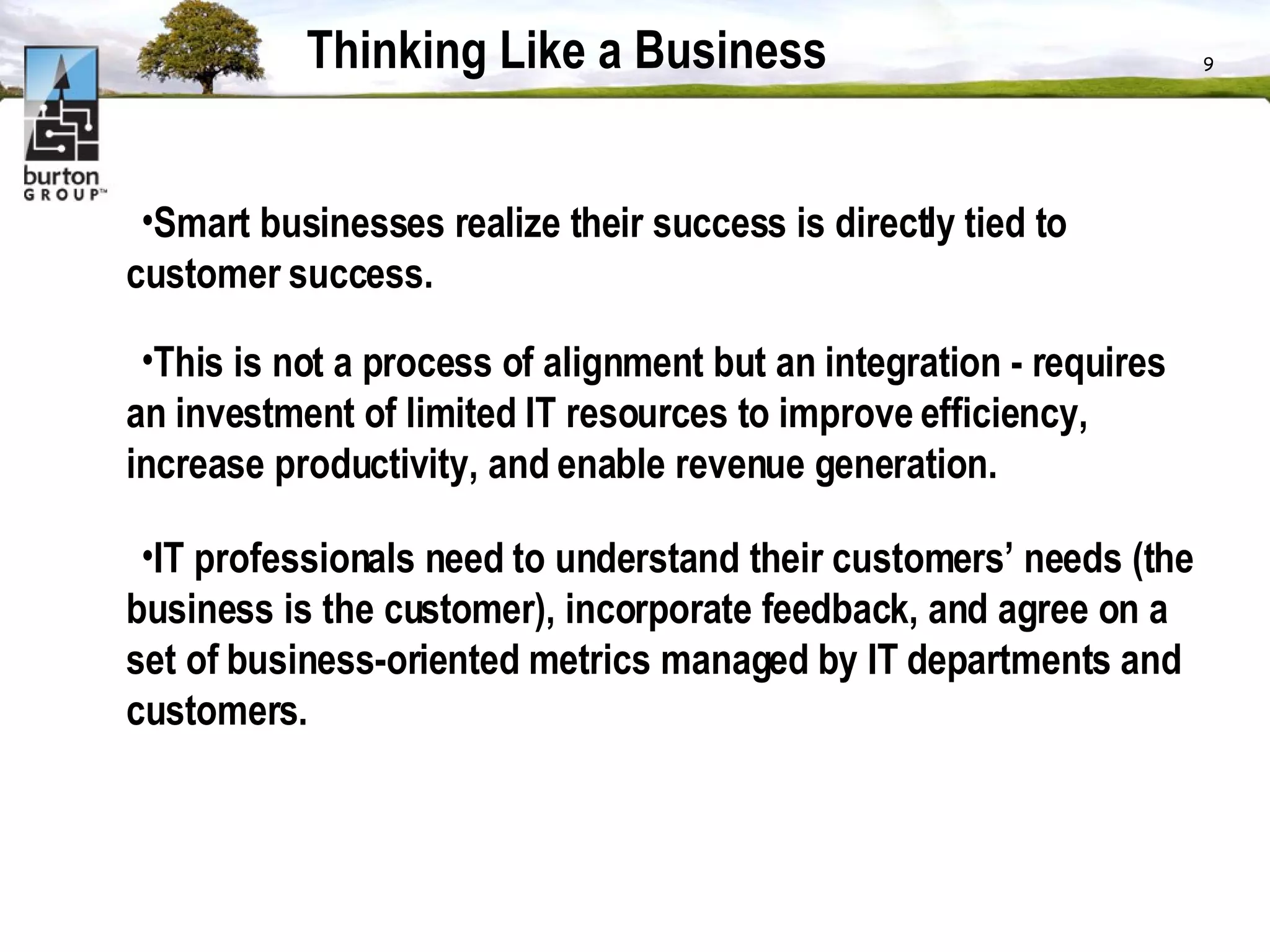 Thinking Like a Business Smart businesses realize their success is directly tied to customer success.  This is not a process of alignment but an integration - requires an investment of limited IT resources to improve efficiency, increase productivity, and enable revenue generation.  IT professionals need to understand their customers’ needs (the business is the customer), incorporate feedback, and agree on a set of business-oriented metrics managed by IT departments and customers. 