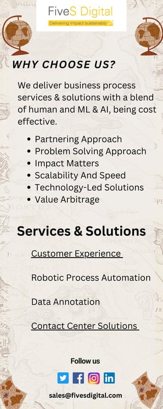 sales@fivesdigital.com
WHY CHOOSE US?
We deliver business process
services & solutions with a blend
of human and ML & AI, being cost
effective.
Partnering Approach
Problem Solving Approach
Impact Matters
Scalability And Speed
Technology-Led Solutions
Value Arbitrage
Customer Experience
Robotic Process Automation
Data Annotation
Contact Center Solutions
Services & Solutions
Follow us
 