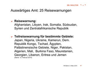 Auswärtiges Amt: 25 Reisewarnungen
Reisewarnung:
Afghanistan, Libyen, Irak, Somalia, Südsudan,
Syrien und Zentralafrikanische Republik
Teilreisewarnung für bestimmte Gebiete:
Japan, Nigeria, Ukraine, Kamerun, Dem.
Republik Kongo, Tschad, Ägypten,
Palästinensische Gebiete, Niger, Pakistan,
Algerien, Mali, Burkina Faso, Mauretanien,
Georgien, Libanon, Eritrea und Jemen
(Stand: 12. Februar 2015)
ITB Berlin, 6. März 2015
 