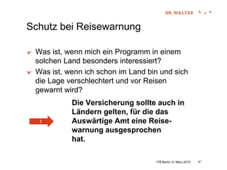 Schutz bei Reisewarnung
Was ist, wenn mich ein Programm in einem
solchen Land besonders interessiert?
Was ist, wenn ich schon im Land bin und sich
die Lage verschlechtert und vor Reisen
gewarnt wird?
Die Versicherung sollte auch in
Ländern gelten, für die das
Auswärtige Amt eine Reise-
warnung ausgesprochen
hat.
ITB Berlin, 6. März 2015
1
 