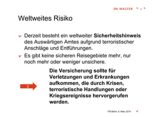 Weltweites Risiko
Derzeit besteht ein weltweiter Sicherheitshinweis
des Auswärtigen Amtes aufgrund terroristischer
Anschläge und Entführungen.
Es gibt keine sicheren Reisegebiete mehr, nur
noch mehr oder weniger unsichere.
Die Versicherung sollte für
Verletzungen und Erkrankungen
aufkommen, die durch Krisen,
terroristische Handlungen oder
Kriegsereignisse hervorgerufen
werden.
ITB Berlin, 6. März 2015
2
 