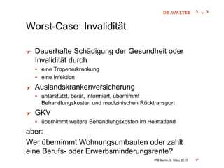 Worst-Case: Invalidität
Dauerhafte Schädigung der Gesundheit oder
Invalidität durch
 eine Tropenerkrankung
 eine Infektion
Auslandskrankenversicherung
 unterstützt, berät, informiert, übernimmt
Behandlungskosten und medizinischen Rücktransport
GKV
 übernimmt weitere Behandlungskosten im Heimatland
aber:
Wer übernimmt Wohnungsumbauten oder zahlt
eine Berufs- oder Erwerbsminderungsrente?
ITB Berlin, 6. März 2015
 