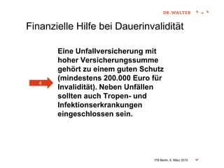 Finanzielle Hilfe bei Dauerinvalidität
Eine Unfallversicherung mit
hoher Versicherungssumme
gehört zu einem guten Schutz
(mindestens 200.000 Euro für
Invalidität). Neben Unfällen
sollten auch Tropen- und
Infektionserkrankungen
eingeschlossen sein.
ITB Berlin, 6. März 2015
4
 
