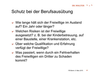 Schutz bei der Berufsausübung
Wie lange hält sich der Freiwillige im Ausland
auf? Ein Jahr oder länger?
Welchen Risiken ist der Freiwillige
ausgesetzt? z. B. bei der Kinderbetreuung, auf
einer Baustelle, einer Krankenstation, etc.
Über welche Qualifikation und Erfahrung
verfügt der Freiwillige?
Was passiert, wenn durch ein Fehlverhalten
des Freiwilligen ein Dritter zu Schaden
kommt?
ITB Berlin, 6. März 2015
 