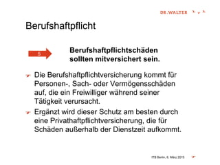 Berufshaftpflicht
Berufshaftpflichtschäden
sollten mitversichert sein.
Die Berufshaftpflichtversicherung kommt für
Personen-, Sach- oder Vermögensschäden
auf, die ein Freiwilliger während seiner
Tätigkeit verursacht.
Ergänzt wird dieser Schutz am besten durch
eine Privathaftpflichtversicherung, die für
Schäden außerhalb der Dienstzeit aufkommt.
ITB Berlin, 6. März 2015
5
 