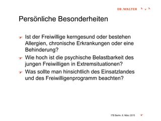 Persönliche Besonderheiten
Ist der Freiwillige kerngesund oder bestehen
Allergien, chronische Erkrankungen oder eine
Behinderung?
Wie hoch ist die psychische Belastbarkeit des
jungen Freiwilligen in Extremsituationen?
Was sollte man hinsichtlich des Einsatzlandes
und des Freiwilligenprogramm beachten?
ITB Berlin, 6. März 2015
 