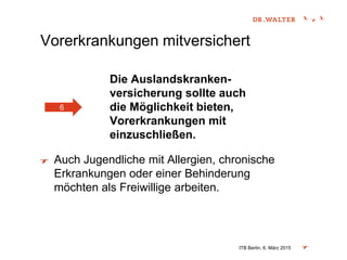 Vorerkrankungen mitversichert
Die Auslandskranken-
versicherung sollte auch
die Möglichkeit bieten,
Vorerkrankungen mit
einzuschließen.
Auch Jugendliche mit Allergien, chronische
Erkrankungen oder einer Behinderung
möchten als Freiwillige arbeiten.
ITB Berlin, 6. März 2015
6
 