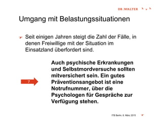 Umgang mit Belastungssituationen
Seit einigen Jahren steigt die Zahl der Fälle, in
denen Freiwillige mit der Situation im
Einsatzland überfordert sind.
Auch psychische Erkrankungen
und Selbstmordversuche sollten
mitversichert sein. Ein gutes
Präventionsangebot ist eine
Notrufnummer, über die
Psychologen für Gespräche zur
Verfügung stehen.
ITB Berlin, 6. März 2015
7
 