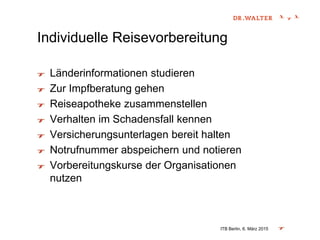 Individuelle Reisevorbereitung
Länderinformationen studieren
Zur Impfberatung gehen
Reiseapotheke zusammenstellen
Verhalten im Schadensfall kennen
Versicherungsunterlagen bereit halten
Notrufnummer abspeichern und notieren
Vorbereitungskurse der Organisationen
nutzen
ITB Berlin, 6. März 2015
 