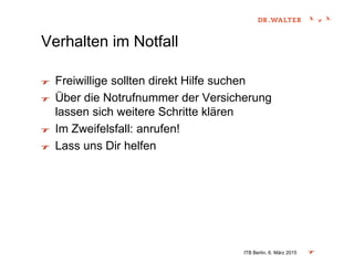 Verhalten im Notfall
Freiwillige sollten direkt Hilfe suchen
Über die Notrufnummer der Versicherung
lassen sich weitere Schritte klären
Im Zweifelsfall: anrufen!
Lass uns Dir helfen
ITB Berlin, 6. März 2015
 