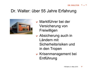 Dr. Walter: über 55 Jahre Erfahrung
Marktführer bei der
Versicherung von
Freiwilligen
Absicherung auch in
Ländern mit
Sicherheitsrisiken und
in den Tropen
Krisenmanagement bei
Entführung
ITB Berlin, 6. März 2015
 