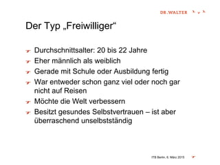 Der Typ „Freiwilliger“
Durchschnittsalter: 20 bis 22 Jahre
Eher männlich als weiblich
Gerade mit Schule oder Ausbildung fertig
War entweder schon ganz viel oder noch gar
nicht auf Reisen
Möchte die Welt verbessern
Besitzt gesundes Selbstvertrauen – ist aber
überraschend unselbstständig
ITB Berlin, 6. März 2015
 