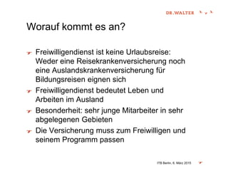 Worauf kommt es an?
Freiwilligendienst ist keine Urlaubsreise:
Weder eine Reisekrankenversicherung noch
eine Auslandskrankenversicherung für
Bildungsreisen eignen sich
Freiwilligendienst bedeutet Leben und
Arbeiten im Ausland
Besonderheit: sehr junge Mitarbeiter in sehr
abgelegenen Gebieten
Die Versicherung muss zum Freiwilligen und
seinem Programm passen
ITB Berlin, 6. März 2015
 