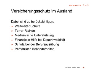 Versicherungsschutz im Ausland
Dabei sind zu berücksichtigen:
Weltweiter Schutz
Terror-Risiken
Medizinische Unterstützung
Finanzielle Hilfe bei Dauerinvalidität
Schutz bei der Berufsausübung
Persönliche Besonderheiten
ITB Berlin, 6. März 2015
 