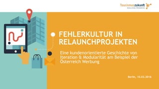 FEHLERKULTUR IN
RELAUNCHPROJEKTEN
Berlin, 10.03.2016
Eine kundenorientierte Geschichte von
Iteration & Modularität am Beispiel der
Österreich Werbung
 