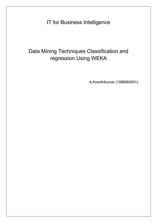 IT for Business Intelligence




Data Mining Techniques Classification and
        regression Using WEKA



                         A.Kranthikumar (10BM60001)
 