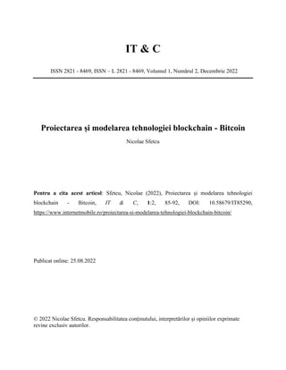 IT & C
ISSN 2821 - 8469, ISSN – L 2821 - 8469, Volumul 1, Numărul 2, Decembrie 2022
Proiectarea și modelarea tehnologiei blockchain - Bitcoin
Nicolae Sfetcu
Pentru a cita acest articol: Sfetcu, Nicolae (2022), Proiectarea și modelarea tehnologiei
blockchain - Bitcoin, IT & C, 1:2, 85-92, DOI: 10.58679/IT85290,
https://www.internetmobile.ro/proiectarea-si-modelarea-tehnologiei-blockchain-bitcoin/
Publicat online: 25.08.2022
© 2022 Nicolae Sfetcu. Responsabilitatea conținutului, interpretărilor și opiniilor exprimate
revine exclusiv autorilor.
 
