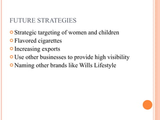FUTURE STRATEGIES Strategic targeting of women and children Flavored cigarettes  Increasing exports Use other businesses to provide high visibility Naming other brands like Wills Lifestyle  