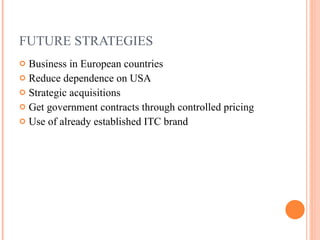 FUTURE STRATEGIES Business in European countries Reduce dependence on USA Strategic acquisitions Get government contracts through controlled pricing Use of already established ITC brand 